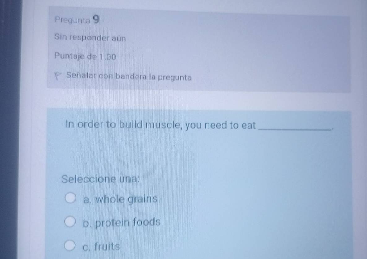 Pregunta 9
Sin responder aún
Puntaje de 1.00
Señalar con bandera la pregunta
In order to build muscle, you need to eat_
Seleccione una:
a. whole grains
b. protein foods
c. fruits