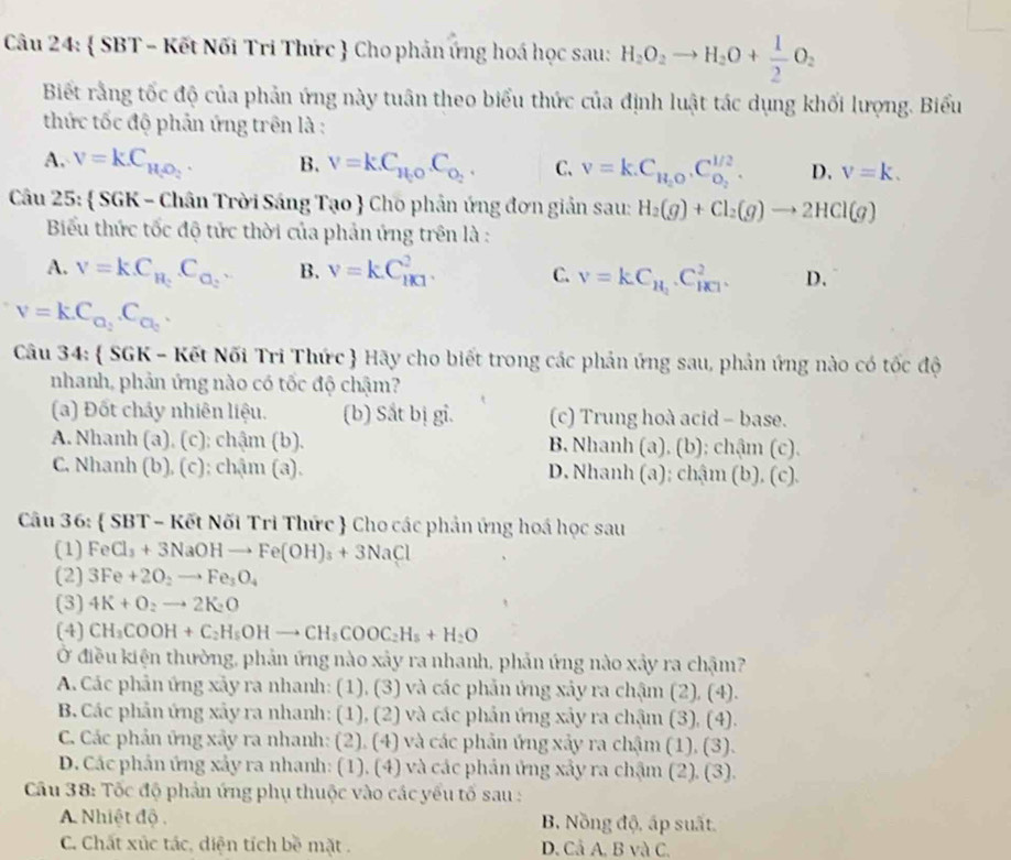  SBT - Kết Nối Tri Thức  Cho phản ứng hoá học sau: H_2O_2to H_2O+ 1/2 O_2
Biết rằng tốc độ của phản ứng này tuân theo biểu thức của định luật tác dụng khối lượng. Biểu
thức tốc độ phản ứng trên là :
A. V=K.C_H_2O_2. B. V=kC_H_2O.C_O_2 C. V=k.C_H_2O.C_O_2^H_2. D. v=k.
Câu 25:  SGK - Chân Trời Sáng Tạo  Cho phân ứng đơn giản sau: H_2(g)+Cl_2(g)to 2HCl(g)
Biểu thức tốc độ tức thời của phản ứng trên là :
A. V=k.C_H_2.C_O_2. B. v=kC_(1k1)^2. C. v=kC_H_2.C_HCl^+^2. D.
V=kC_C_2.C_C_2.
Câu 34:  SGK - Kết Nối Tri Thức  Hãy cho biết trong các phản ứng sau, phản ứng nào có tốc độ
nhanh, phản ứng nào có tốc độ chậm?
(a) Đốt chảy nhiên liệu. (b) Sắt bị gi. (c) Trung hoà acid - base.
A. Nhanh (a), (c); chậm (b). B. Nhanh (a). (b); chậm (c).
C. Nhanh (b), (c); chậm (a). D. Nhanh (a); chậm (b). (c).
Câu 36:  SBT - Kết Nối Trì Thức  Cho các phản ứng hoá học sau
(1) FeCl_3+3NaOHto Fe(OH)_3+3NaCl
(2) 3Fe+2O_2to Fe_3O_4
(3) 4K+O_2to 2K_2O
(4) CH_3COOH+C_2H_5OHto CH_3COOC_2H_5+H_2O
Ở điều kiện thường, phản ứng nào xảy ra nhanh, phản ứng nào xảy ra chậm?
A. Các phản ứng xảy ra nhanh: (1), (3) và các phản ứng xảy ra chậm (2), (4).
B. Các phản ứng xảy ra nhanh: (1), (2) và các phản ứng xảy ra chậm (3), (4).
C. Các phản ứng xây ra nhanh: (2), (4) và các phản ứng xảy ra chậm (1), (3).
D. Các phản ứng xảy ra nhanh: (1). (4) và các phản ứng xảy ra chậm (2). (3).
Câu 38: Tốc độ phản ứng phụ thuộc vào các yếu tố sau :
A. Nhiệt độ. B. Nồng độ, ấp suất.
C. Chất xúc tác, diện tích bề mặt . D. Cả A. B và C.