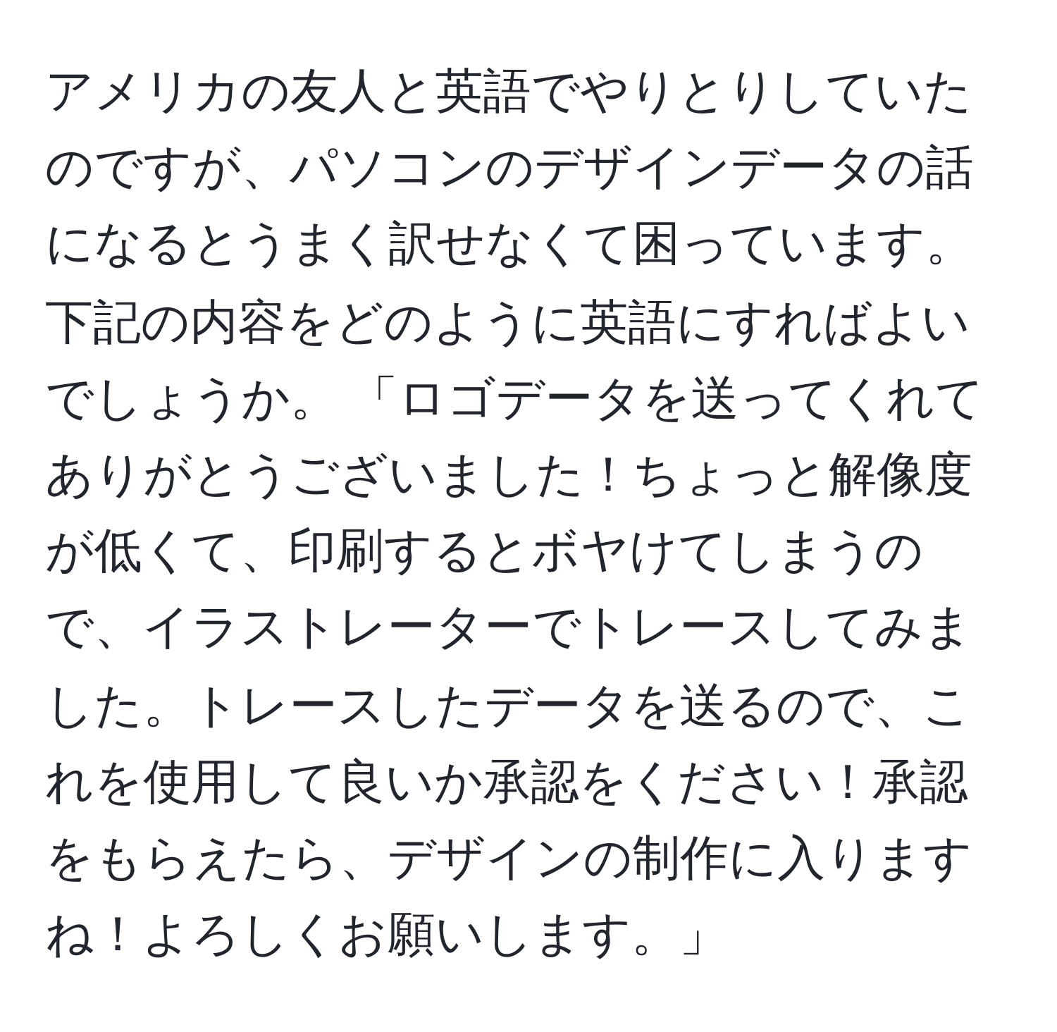 アメリカの友人と英語でやりとりしていたのですが、パソコンのデザインデータの話になるとうまく訳せなくて困っています。下記の内容をどのように英語にすればよいでしょうか。 「ロゴデータを送ってくれてありがとうございました！ちょっと解像度が低くて、印刷するとボヤけてしまうので、イラストレーターでトレースしてみました。トレースしたデータを送るので、これを使用して良いか承認をください！承認をもらえたら、デザインの制作に入りますね！よろしくお願いします。」