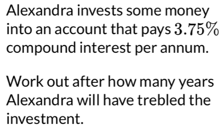 Alexandra invests some money 
into an account that pays 3.75%
compound interest per annum. 
Work out after how many years
Alexandra will have trebled the 
investment.