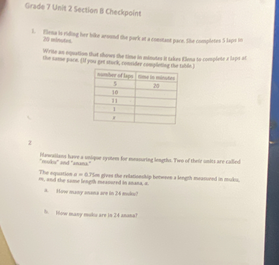 Grade 7 Unit 2 Section B Checkpoint 
1. Elena is riding her bike around the park at a constant pace. She completes 5 laps in
20 minutes. 
Write an equation that shows the time in minutes it takes Elena to complete x laps at 
the same pace. (If you get stuck, consider completing the ble.) 
2 
Hawaiians have a unique system for measuring lengths. Two of their units are called 
“muku" and "anana." 
The equation a=0.75m gives the relationship between a length measured in muku,
m, and the same length measured in anana, α. 
a. How many anana are in 24 muku? 
b. How many muku are in 24 anana?