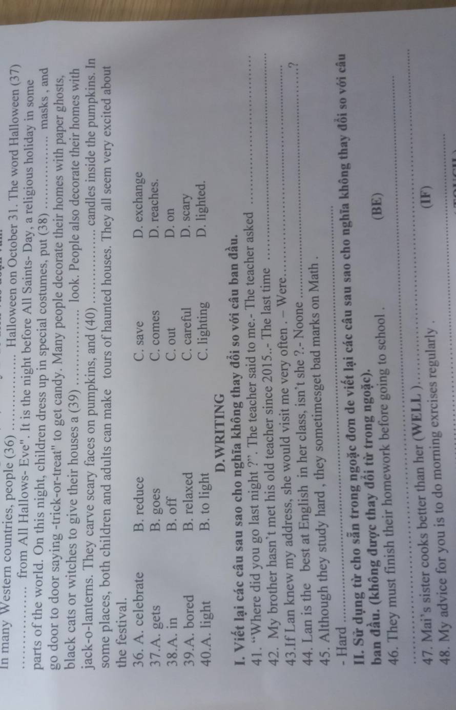 In many Western countries, people (36) _Halloween on October 31. The word Halloween (37)
_from All Hallows- Eve". It is the night before All Saints- Day, a religious holiday in some
parts of the world. On this night, children dress up in special costumes, put (38) _masks , and
go door to door saying -trick-or-treat" to get candy. Many people decorate their homes with paper ghosts,
black cats or witches to give their houses a (39)_ . look. People also decorate their homes with
jack-o-lanterns. They carve scary faces on pumpkins, and (40) _.. candles inside the pumpkins. In
some places, both children and adults can make tours of haunted houses. They all seem very excited about
the festival.
36. A. celebrate B. reduce C. save D. exchange
37.A. gets B. goes C. comes D. reaches.
38.A. in B. off C. out D. on
39.A. bored B. relaxed C. careful D. scary
40.A. light B. to light C. lighting D. lighted.
D.WRITING
I. Viết lại các câu sau sao cho nghĩa không thay đổi so với câu ban đầu.
41. “Where did you go last night ?”. The teacher said to me.- The teacher asked_
42. My brother hasn’t met his old teacher since 2015..- The last time_
43.If Lan knew my address, she would visit me very often . - Were_
44. Lan is the best at English in her class, isn’t she ?.- Noone_
.?
45. Although they study hard , they sometimesget bad marks on Math .
- Hard
_
II. Sử dụng từ cho sẵn trong ngoặc đơn de viết lại các câu sau sao cho nghĩa không thay đổi so với câu
ban đầu. (không được thay đối từ trong ngoặc).
_
46. They must finish their homework before going to school .
(BE)
_
47. Mai’s sister cooks better than her (WELL ) (IF)
48. My advice for you is to do morning exrcises regularly .