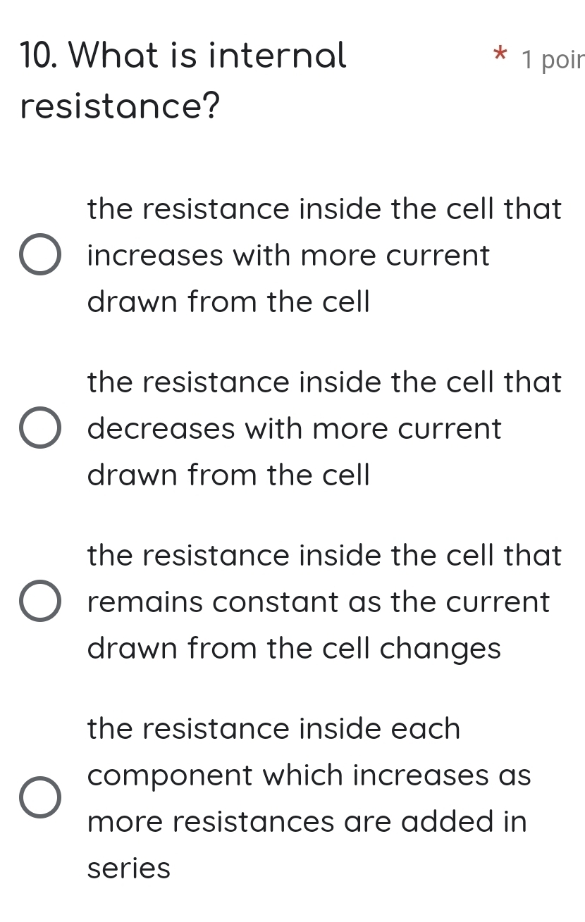 What is internal 1 poir
*
resistance?
the resistance inside the cell that
increases with more current
drawn from the cell
the resistance inside the cell that
decreases with more current
drawn from the cell
the resistance inside the cell that
remains constant as the current
drawn from the cell changes
the resistance inside each
component which increases as
more resistances are added in
series