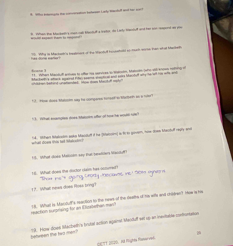 Who interrupts the conversation between Lady Macduff and her son? 
9. When the Macbeth's men call Macduff a traitor, do Lady Macduff and her son respond as you 
would expect them to respond? 
10. Why is Macbeth's treatment of the Macduff household so much worse than what Macbeth 
has done earlier? 
Scene 3 
11. When Macduff arrives to offer his services to Malcolm, Malcolm (who still knows nothing of 
Macbeth's attack against Fife) seems skeptical and asks Macduff why he left his wife and 
children behind unattended. How does Macduff reply? 
12. How does Malcolm say he compares himself to Macbeth as a ruler? 
13. What examples does Malcolm offer of how he would rule? 
14. When Malcolm asks Macduff if he [Malcolm] is fit to govern, how does Macduff reply and 
what does this tell Malcolm? 
15. What does Malcolm say that bewilders Macduff? 
16. What does the doctor claim has occurred? 
17. What news does Ross bring? 
18. What is Macduff's reaction to the news of the deaths of his wife and children? How is his 
reaction surprising for an Elizabethan man? 
19. How does Macbeth's brutal action against Macduff set up an inevitable confrontation 
between the two men? 
OETT 2020. All Rights Reserved. 29