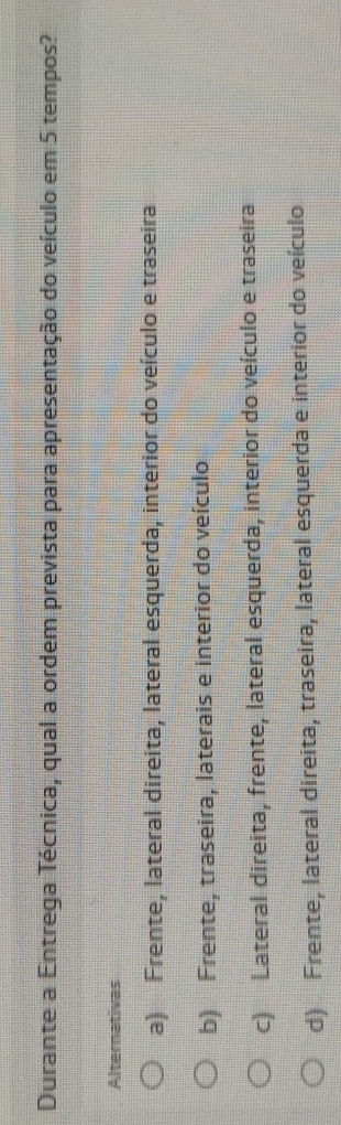 Durante a Entrega Técnica, qual a ordem prevista para apresentação do veículo em 5 tempos?
Alternativas
a) Frente, lateral direita, lateral esquerda, interior do veículo e traseira
b) Frente, traseira, laterais e interior do veículo
c) Lateral direita, frente, lateral esquerda, interior do veículo e traseira
d) Frente, lateral direita, traseira, lateral esquerda e interior do veículo