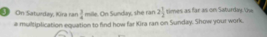 On Saturday, Kira ran  3/4  mile. On Sunday, she ran 2 1/2  times as far as on Saturday. Use 
a multiplication equation to find how far Kira ran on Sunday. Show your work.