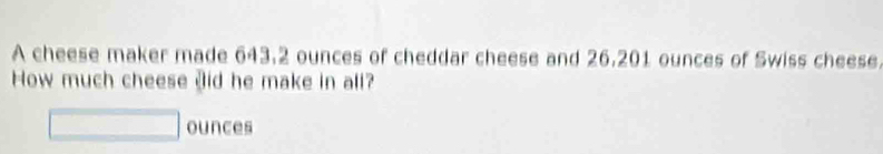 A cheese maker made 643.2 ounces of cheddar cheese and 26.201 ounces of Swiss cheese 
How much cheese Jid he make in all? 
ounces