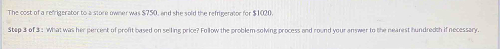 The cost of a refrigerator to a store owner was $750, and she sold the refrigerator for $1020. 
Step 3 of 3 : What was her percent of profit based on selling price? Follow the problem-solving process and round your answer to the nearest hundredth if necessary.