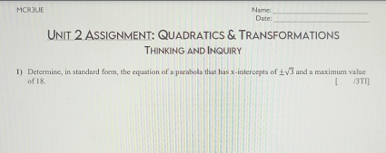 MCR3UE Name: Date:_ 
_ 
Unit 2 Assignment: Quadratics & Transformations 
Thinking and Inquiry 
1) Determine, in standard form, the equation of a parabola that has x-intercepts of ± sqrt(3) and a maximum value 
of 18. [ /3TI]