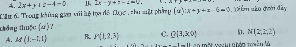 A. 2x+y+z-4=0. B. 2x-y+z-2=0. C. x+y+2-3-
Câu 6. Trong không gian với hệ tọa độ Oxyz , cho mặt phẳng (alpha ):x+y+z-6=0. Điểm nào dưới đây
thông thuộc (α)?
D.
A. M(1;-1;1)
B. P(1;2;3)
C. Q(3;3;0) N(2;2;2)
2x+3y+z-1=0 có một vectơ pháp tuyến là