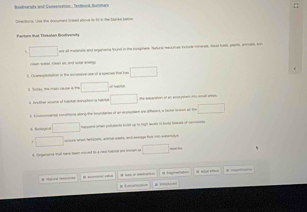 Biodiversity and Conservation - Textbook Summary 
Directions: Use the document linked above to fill in the blanks below 
Factors that Threaten Biodiversity 
1. are all materials and organisms found in the biosphere. Natural resources include minerals, fossil fuels, plants, animals, soil, 
clean water, clean air, and solar energy. 
2. Overexploitation is the excessive use of a species that has 
3. Today, the main cause is the of habitat. 
4 Another source of habitat disruption is habitat the separation of an ecosystern into small areas 
5. Environmental conditions along the boundaries of an ecosystern are different, a factor known as the 
6. Biological happens when pollutants build up to high levels in body tissues of carnvores. 
7 occurs when fertilizers, animal waste, and sewage flow into waterways. 
8. Organisms that have been moved to a new habitat are known as spacies. 
: Natural resources # economic value :: loss or destruction : fragmentation :: edge effect # mogrefication 
= Eutrophication : Introdused