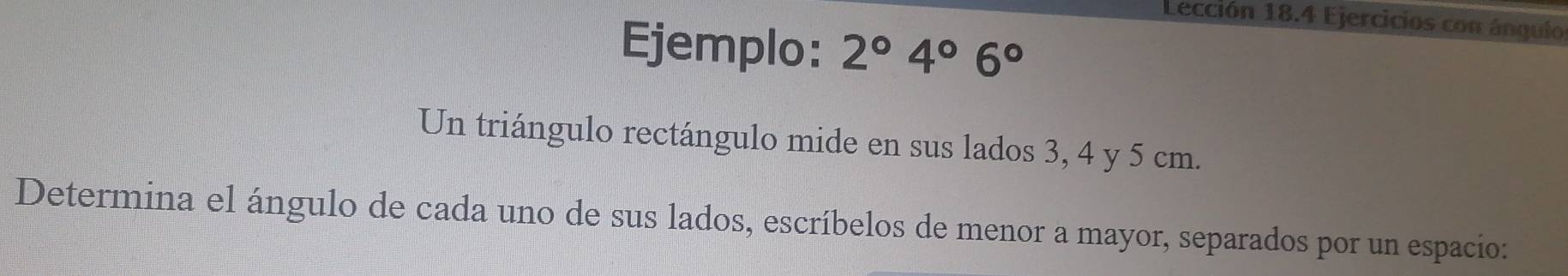 Lección 18.4 Ejercicios con ánqulo 
Ejemplo: 2°4°6°
Un triángulo rectángulo mide en sus lados 3, 4 y 5 cm. 
Determina el ángulo de cada uno de sus lados, escríbelos de menor a mayor, separados por un espacio: