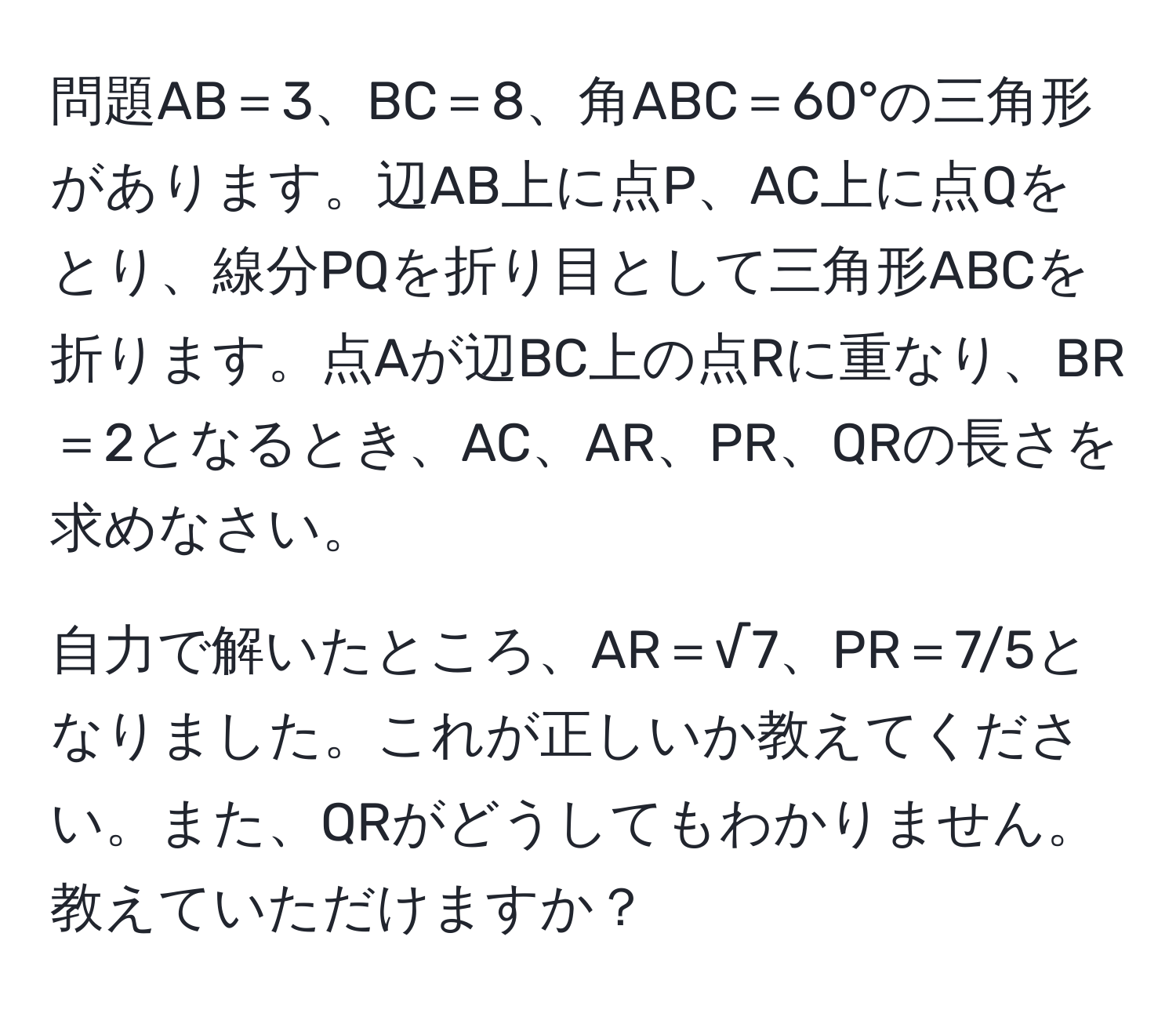 問題AB＝3、BC＝8、角ABC＝60°の三角形があります。辺AB上に点P、AC上に点Qをとり、線分PQを折り目として三角形ABCを折ります。点Aが辺BC上の点Rに重なり、BR＝2となるとき、AC、AR、PR、QRの長さを求めなさい。

自力で解いたところ、AR＝√7、PR＝7/5となりました。これが正しいか教えてください。また、QRがどうしてもわかりません。教えていただけますか？