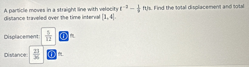 A particle moves in a straight line with velocity t^(-2)- 1/9 ft/s /s. Find the total displacement and total 
distance traveled over the time interval [1,4]. 
Displacement:  5/12  ① ft. 
Distance:  23/36  0 ft.