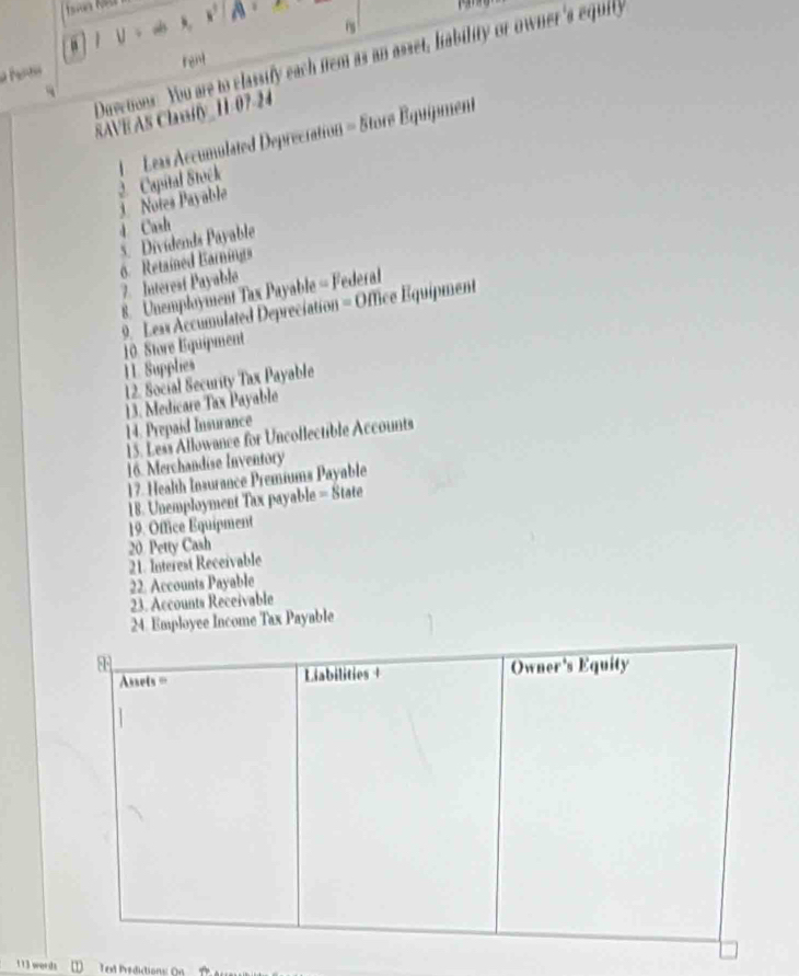 a IV=4,sqrt(A)
Duvetions. You are to classify each nem as an asset, hability or owner 's equity 
rent 
SAVE AS Claify_ 11-07-24 
j Notes Payable 2. Capital Stock 1 Leas Accumulated Depreciation = Store Équipment 
4 Cash 
5. Dividends Payable 
6. Retained Earnings 7. Interesí Payable 
8. Unemployment Tax Payable = Federal 
9. Leas Accumulated Depreciation = Office Equipment 
10. Store Equipment 
11. Supplies 
12. Social Security Tax Payable 
13. Medicare Tax Payable 
14. Prepaid Insurance 
15. Less Allowance for Uncollectible Accounts 
16. Merchandise Inventory 
17. Health Insurance Premiums Payable 
18. Unemployment Tax payable = State 
19. Office Equipment 
20 Petty Cash 
21. Interest Receivable 
22. Accounts Payable 
23. Accounts Receivable 
24. Employee Income Tax Payable 
86 Owner's Equity 
Assets = Liabilities + 
113 words Text Prédictions: On