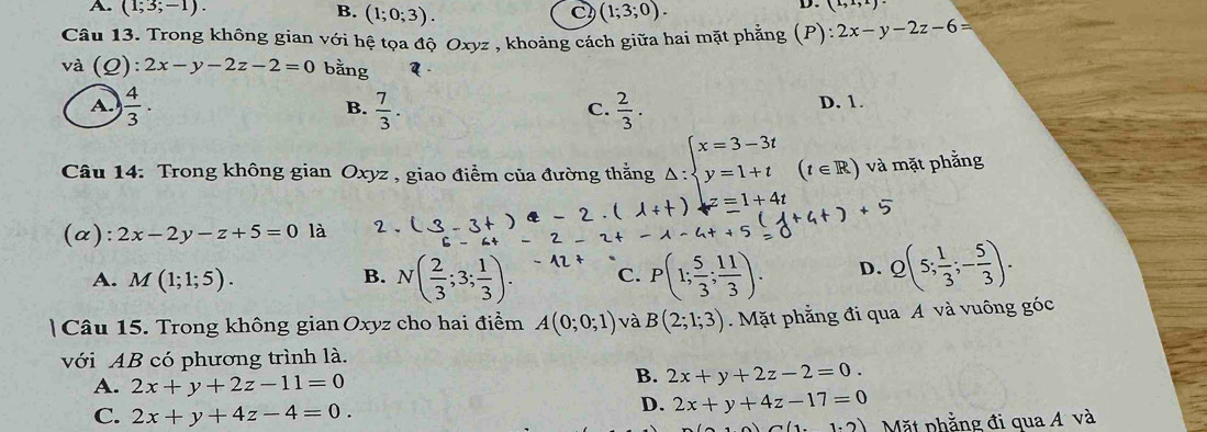 A. (1;3;-1). B. (1;0;3). (1;3;0). 
C
D. (1,1,2)
Câu 13. Trong không gian với hệ tọa độ Oxyz , khoảng cách giữa hai mặt phẳng (P): 2x-y-2z-6=
và (_ C 2) + 2x-y-2z-2=0 bằng
A.  4/3 ·  7/3 .  2/3 . D. 1.
B.
C.
Câu 14: Trong không gian Oxyz , giao điểm của đường thắng △ :beginarrayl x=3-3t y=1+tendarray. (t∈ R) và mặt phẳng
z=1+4t +5
(a): 2x-2y-z+5=0 là 2、
A. M(1;1;5). B. N( 2/3 ;3; 1/3 ). C. P(1; 5/3 ; 11/3 ). D. Q(5; 1/3 ;- 5/3 ). 
| Câu 15. Trong không gian Oxyz cho hai điểm A(0;0;1) và B(2;1;3) Mặt phẳng đi qua A và vuông góc
với AB có phương trình là.
A. 2x+y+2z-11=0
B. 2x+y+2z-2=0.
C. 2x+y+4z-4=0.
D. 2x+y+4z-17=0
(1(1.2) Mặt phẳng đi qua Á và