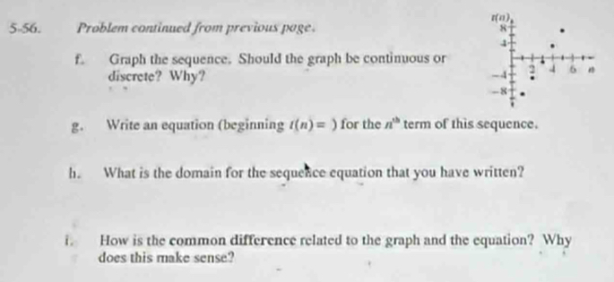 5-56. Problem continued from previous poge. 
f. Graph the sequence. Should the graph be continuous or
discrete? Why?
g. Write an equation (beginning t(n)=) for the n^(th) term of this sequence.
h. What is the domain for the sequence equation that you have written?
i. How is the common difference related to the graph and the equation? Why
does this make sense?