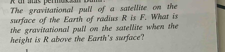 dr atás permukaan Bu 
The gravitational pull of a satellite on the 
surface of the Earth of radius R is F. What is 
the gravitational pull on the satellite when the 
height is R above the Earth’s surface?