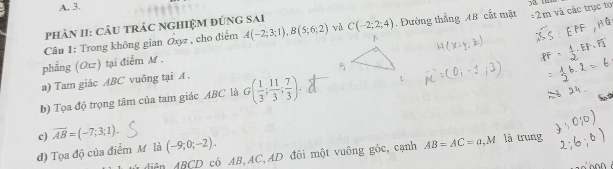 A. 3.
am
phÀN II: CÂU tRÁC NGHIỆM đÚNG sAi
Câu 1: Trong không gian Oxyz , cho điểm A(-2;3;1), B(5;6;2) và C(-2;2;4). Đường thẳng AB cắt mặt : 2m và các trục to
phẳng (Oxz) tại điểm M.
a) Tam giác ABC vuông tại A.
b) Tọa độ trọng tâm của tam giác ABC là G( 1/3 ; 11/3 ; 7/3 ). 
c) overline AB=(-7;3;1). 
d) Tọa độ của điểm M là (-9;0;-2). 
diện ABCD có AB, AC, AD đôi một vuông góc, cạnh AB=AC=a, M là trung