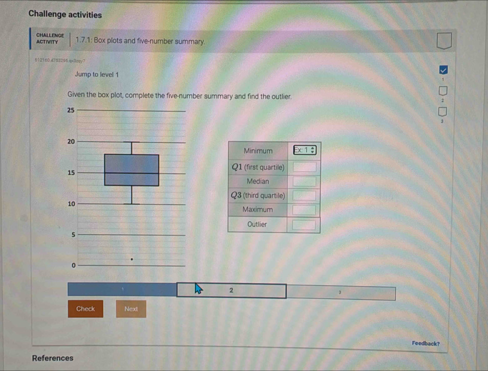 Challenge activities
CHALLENGE
ACTIVITY 1.7.1: Box plots and five-number summary.
612160.4753296.qx3zqy7
Jump to level 1
Given the box plot, complete the five-number summary and find the outlier.
25
20
15
10
5
0
2
1
Check Next
Feedback?
References