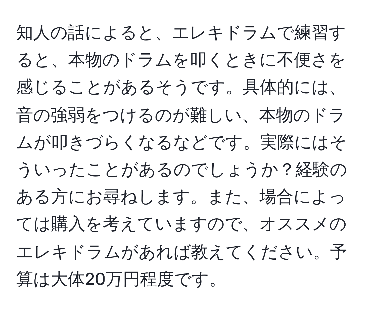 知人の話によると、エレキドラムで練習すると、本物のドラムを叩くときに不便さを感じることがあるそうです。具体的には、音の強弱をつけるのが難しい、本物のドラムが叩きづらくなるなどです。実際にはそういったことがあるのでしょうか？経験のある方にお尋ねします。また、場合によっては購入を考えていますので、オススメのエレキドラムがあれば教えてください。予算は大体20万円程度です。