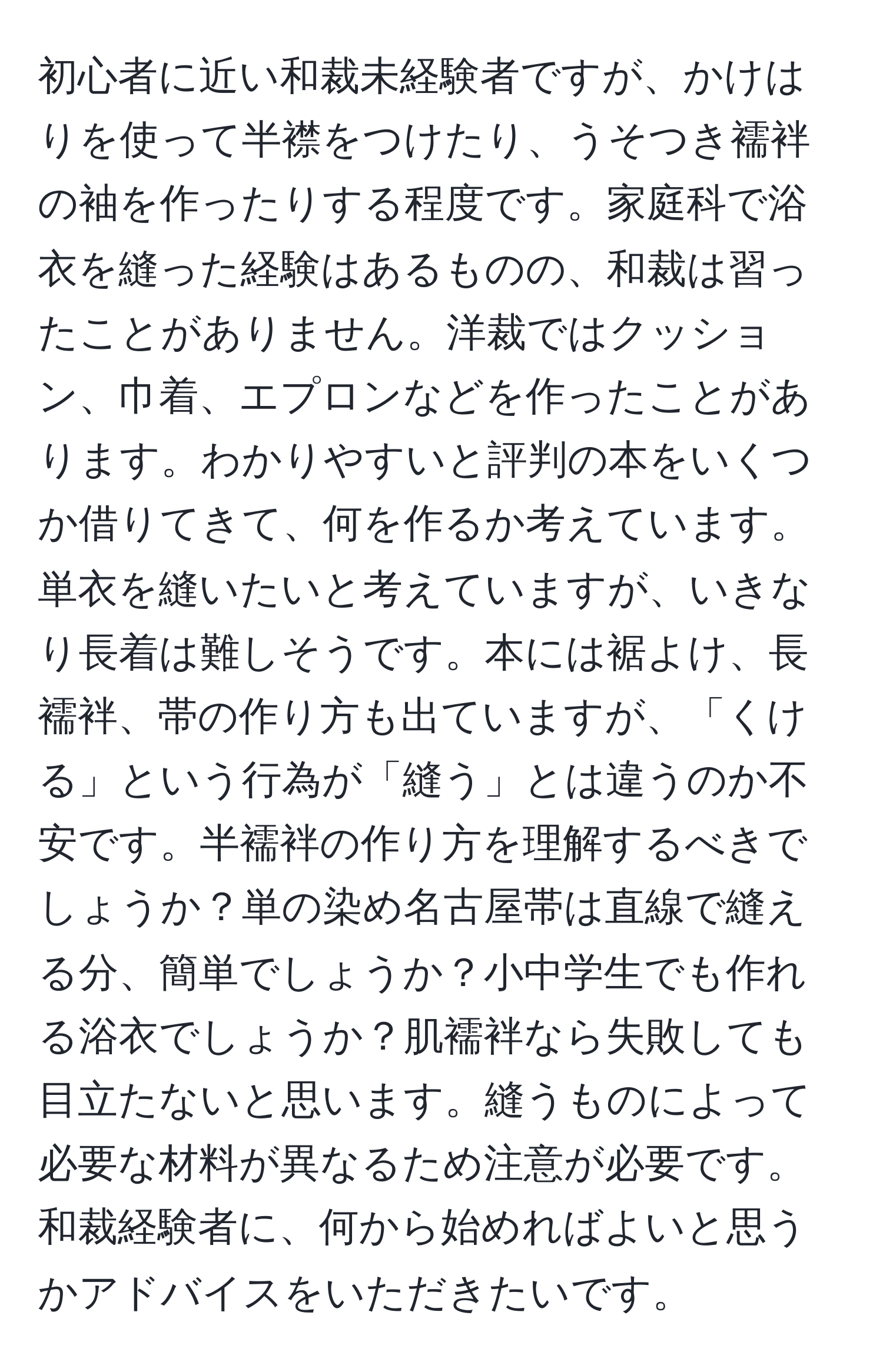 初心者に近い和裁未経験者ですが、かけはりを使って半襟をつけたり、うそつき襦袢の袖を作ったりする程度です。家庭科で浴衣を縫った経験はあるものの、和裁は習ったことがありません。洋裁ではクッション、巾着、エプロンなどを作ったことがあります。わかりやすいと評判の本をいくつか借りてきて、何を作るか考えています。単衣を縫いたいと考えていますが、いきなり長着は難しそうです。本には裾よけ、長襦袢、帯の作り方も出ていますが、「くける」という行為が「縫う」とは違うのか不安です。半襦袢の作り方を理解するべきでしょうか？単の染め名古屋帯は直線で縫える分、簡単でしょうか？小中学生でも作れる浴衣でしょうか？肌襦袢なら失敗しても目立たないと思います。縫うものによって必要な材料が異なるため注意が必要です。和裁経験者に、何から始めればよいと思うかアドバイスをいただきたいです。