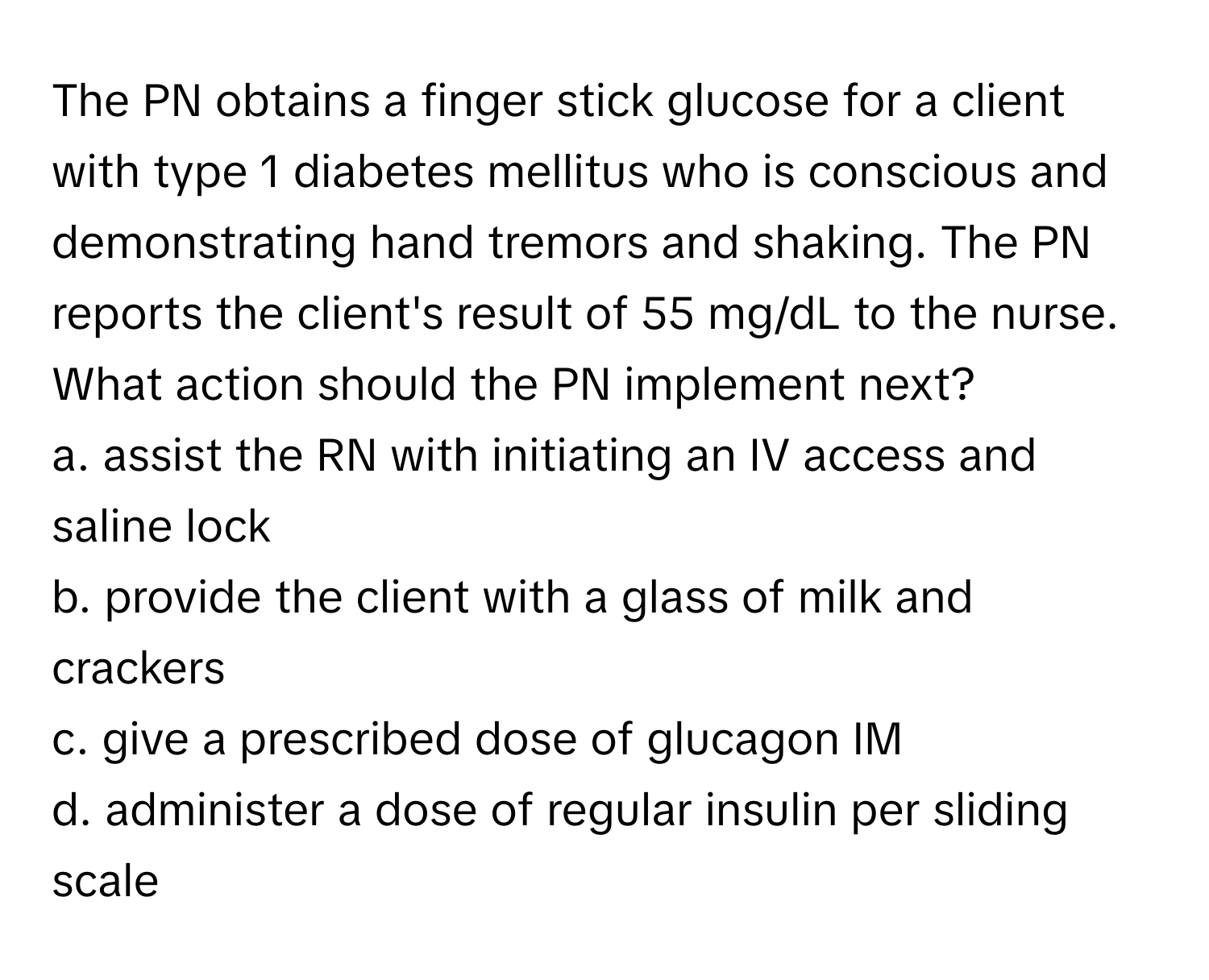 The PN obtains a finger stick glucose for a client with type 1 diabetes mellitus who is conscious and demonstrating hand tremors and shaking. The PN reports the client's result of 55 mg/dL to the nurse. What action should the PN implement next?

a. assist the RN with initiating an IV access and saline lock
b. provide the client with a glass of milk and crackers
c. give a prescribed dose of glucagon IM
d. administer a dose of regular insulin per sliding scale