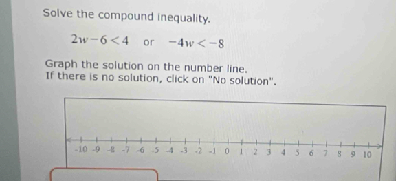 Solve the compound inequality.
2w-6<4</tex> or -4w
Graph the solution on the number line. 
If there is no solution, click on "No solution".