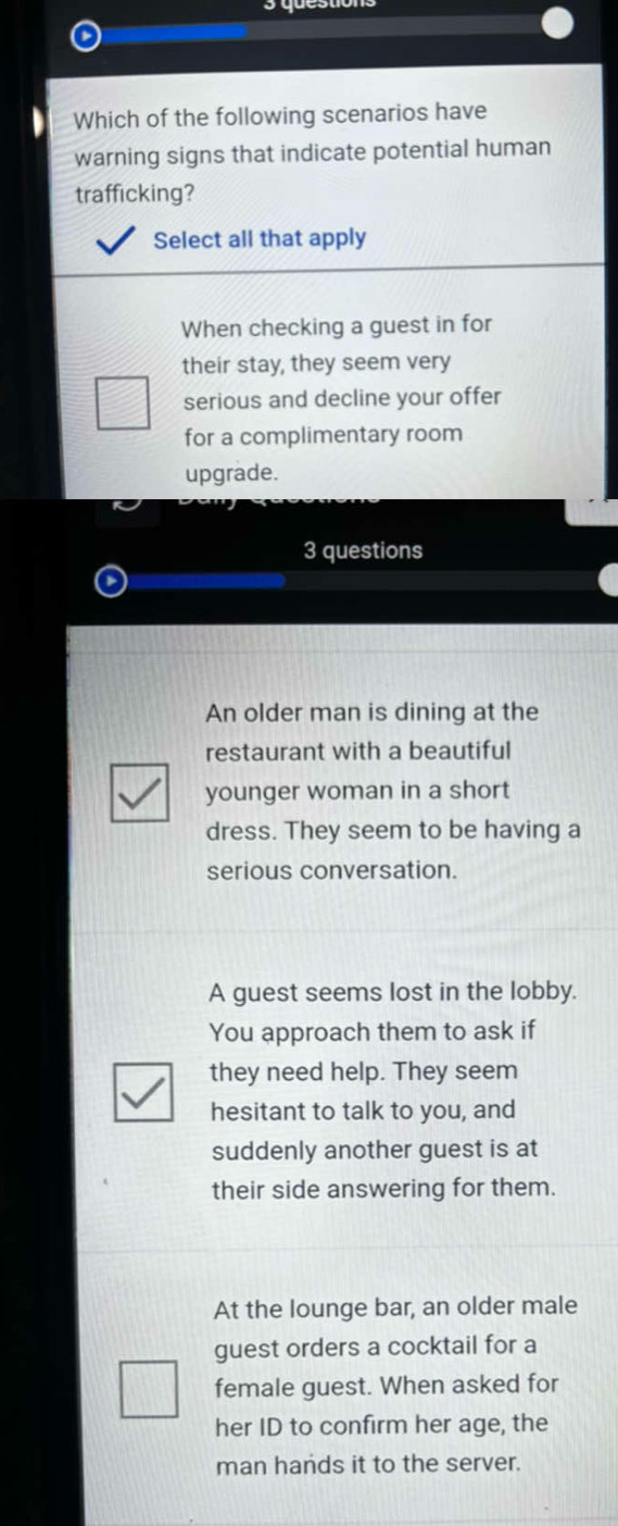 Which of the following scenarios have
warning signs that indicate potential human
trafficking?
Select all that apply
When checking a guest in for
their stay, they seem very
serious and decline your offer
for a complimentary room
upgrade.
3 questions
An older man is dining at the
restaurant with a beautiful
younger woman in a short
dress. They seem to be having a
serious conversation.
A guest seems lost in the lobby.
You approach them to ask if
they need help. They seem
hesitant to talk to you, and
suddenly another guest is at
their side answering for them.
At the lounge bar, an older male
guest orders a cocktail for a
female guest. When asked for
her ID to confirm her age, the
man hands it to the server.