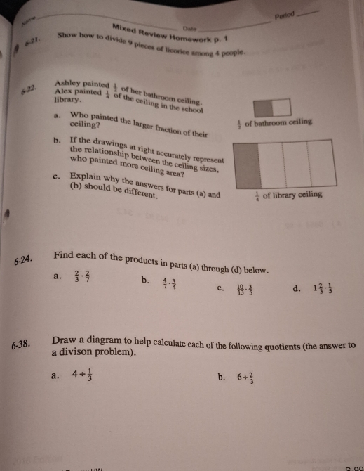 Period
_
N  
_
Date
_
Mixed Review Homework p. 1
6-21.
Show how to divide 9 pieces of licorice among 4 people.
Ashley painted
Alex painted
6-22.  1/2  of her bathroom ceiling.
library.  1/4  of the ceiling in the school
ceiling?
 1/2  of bathroom ceiling
a. Who painted the larger fraction of their
b. If the drawings at right accurately represent
the relationship between the ceiling sizes,
who painted more ceiling area?
e. Explain why the answers for parts (a) and
(b) should be different.
6-24.
Find each of the products in parts (a) through (d) below.
a.  2/3 ·  2/7  b.  4/7 ·  3/4  c.  10/13 ·  3/5  d. 1 2/3 ·  1/5 
6-38. Draw a diagram to help calculate each of the following quotients (the answer to
a divison problem).
a. 4/  1/3  b. 6+ 2/3 