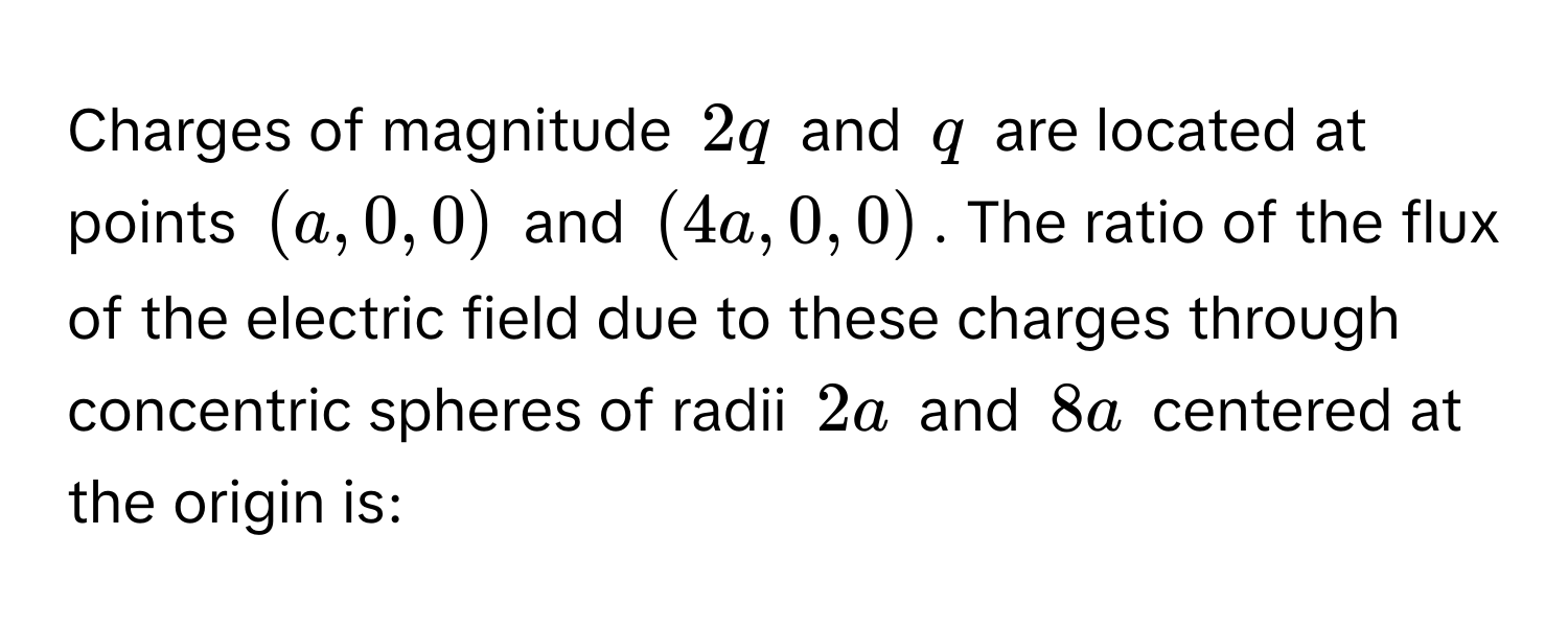 Charges of magnitude $2q$ and $q$ are located at points $(a, 0, 0)$ and $(4a, 0, 0)$. The ratio of the flux of the electric field due to these charges through concentric spheres of radii $2a$ and $8a$ centered at the origin is: