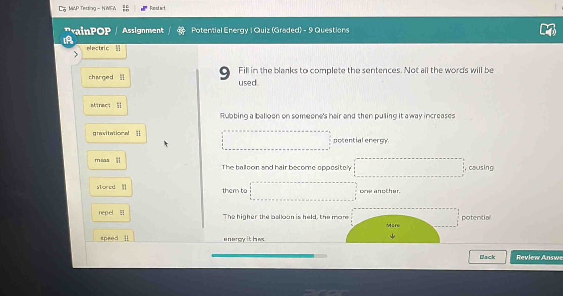 MAP Testing - NWEA Restart 
rainPOP / Assignment Potential Energy | Quiz (Graded) - 9 Questions 
electric | 
9 Fill in the blanks to complete the sentences. Not all the words will be 
charged = used. 
attract = 
Rubbing a balloon on someone's hair and then pulling it away increases 
gravitational 1 
potential energy. 
mass i , causing 
The balloon and hair become oppositely 
stored i one another. 
them to 
repel The higher the balloon is held, the mpotential 
speed l energy it has. 
Back Review Answe