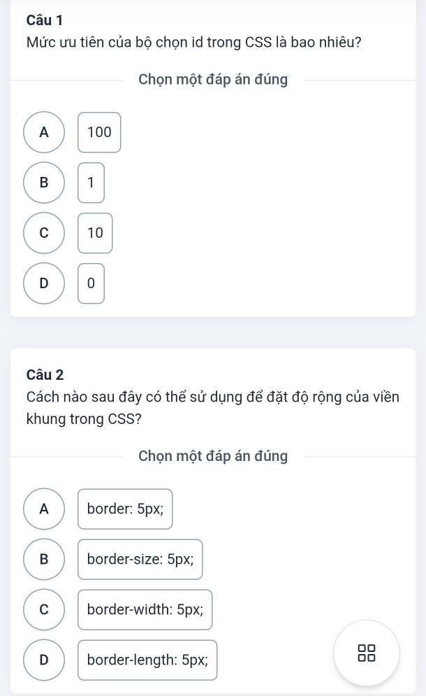 Mức ưu tiên của bộ chọn id trong CSS là bao nhiêu?
Chọn một đáp án đúng
A 100
B 1
C 10
D 0
Câu 2
Cách nào sau đây có thể sử dụng để đặt độ rộng của viền
khung trong CSS?
Chọn một đáp án đúng
A border: 5px;
B border-size: 5px;
C border-width: 5px;
D border-length: 5px;