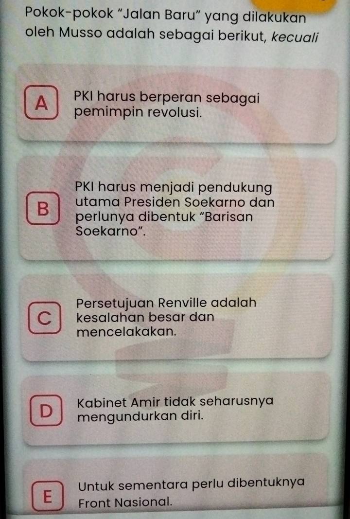 Pokok-pokok “Jalan Baru” yang dilakukan
oleh Musso adalah sebagai berikut, kecuali
PKI harus berperan sebagai
A pemimpin revolusi.
PKI harus menjadi pendukung
B utama Presiden Soekarno dan
perlunya dibentuk “Barisan
Soekarno”.
Persetujuan Renville adalah
C kesalahan besar dan
mencelakakan.
Kabinet Amir tidak seharusnya
D mengundurkan diri.
E Untuk sementara perlu dibentuknya
Front Nasional.