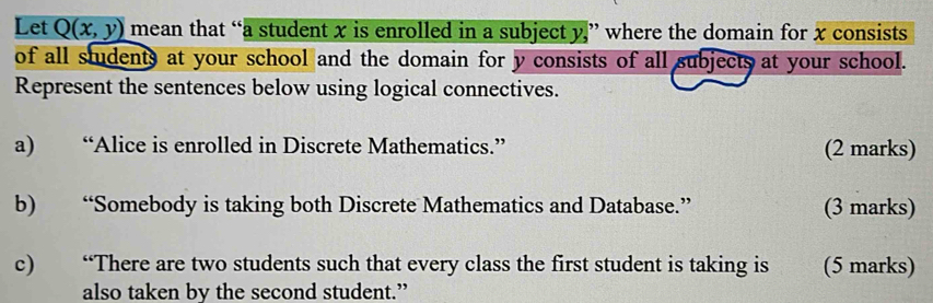 Let Q(x,y) mean that “a student x is enrolled in a subject y,” where the domain for x consists 
of all students at your school and the domain for y consists of all subjects at your school. 
Represent the sentences below using logical connectives. 
a) “Alice is enrolled in Discrete Mathematics.” (2 marks) 
b) “Somebody is taking both Discrete Mathematics and Database.” (3 marks) 
c) “There are two students such that every class the first student is taking is (5 marks) 
also taken by the second student.”