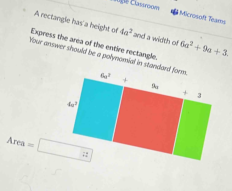 Clgle Classroom
Microsoft Teams
A rectangle has a height of 4a^2 and a width of 6a^2+9a+3.
Express the area of the entire rectangle.
Your answer should be a polynomial in standard form
Area=□