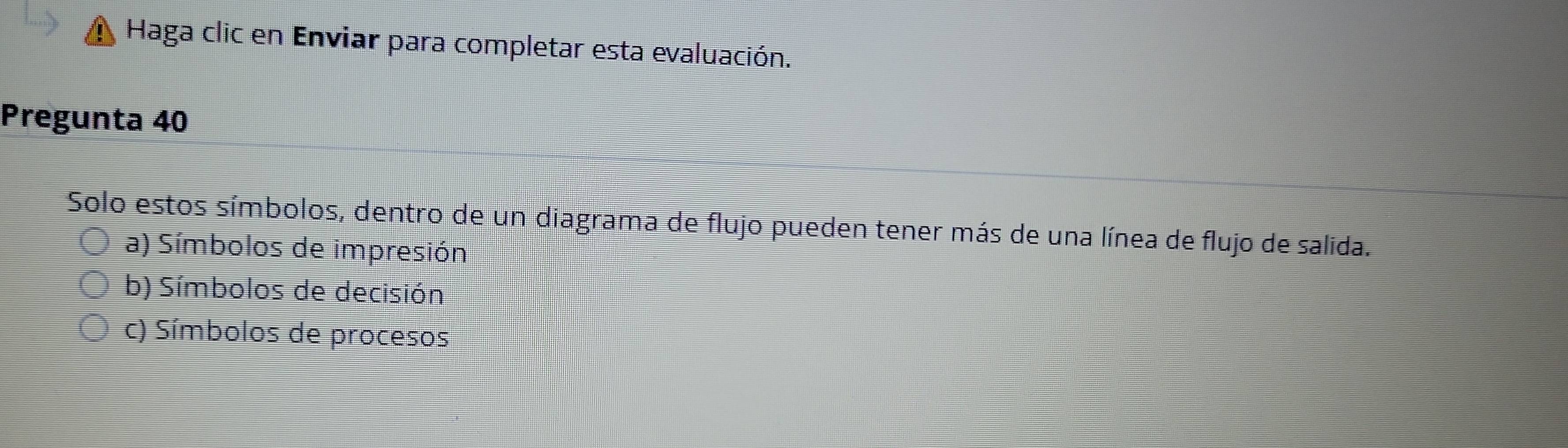 Haga clic en Enviar para completar esta evaluación.
Pregunta 40
Solo estos símbolos, dentro de un diagrama de flujo pueden tener más de una línea de flujo de salida.
a) Símbolos de impresión
b) Símbolos de decisión
c) Símbolos de procesos