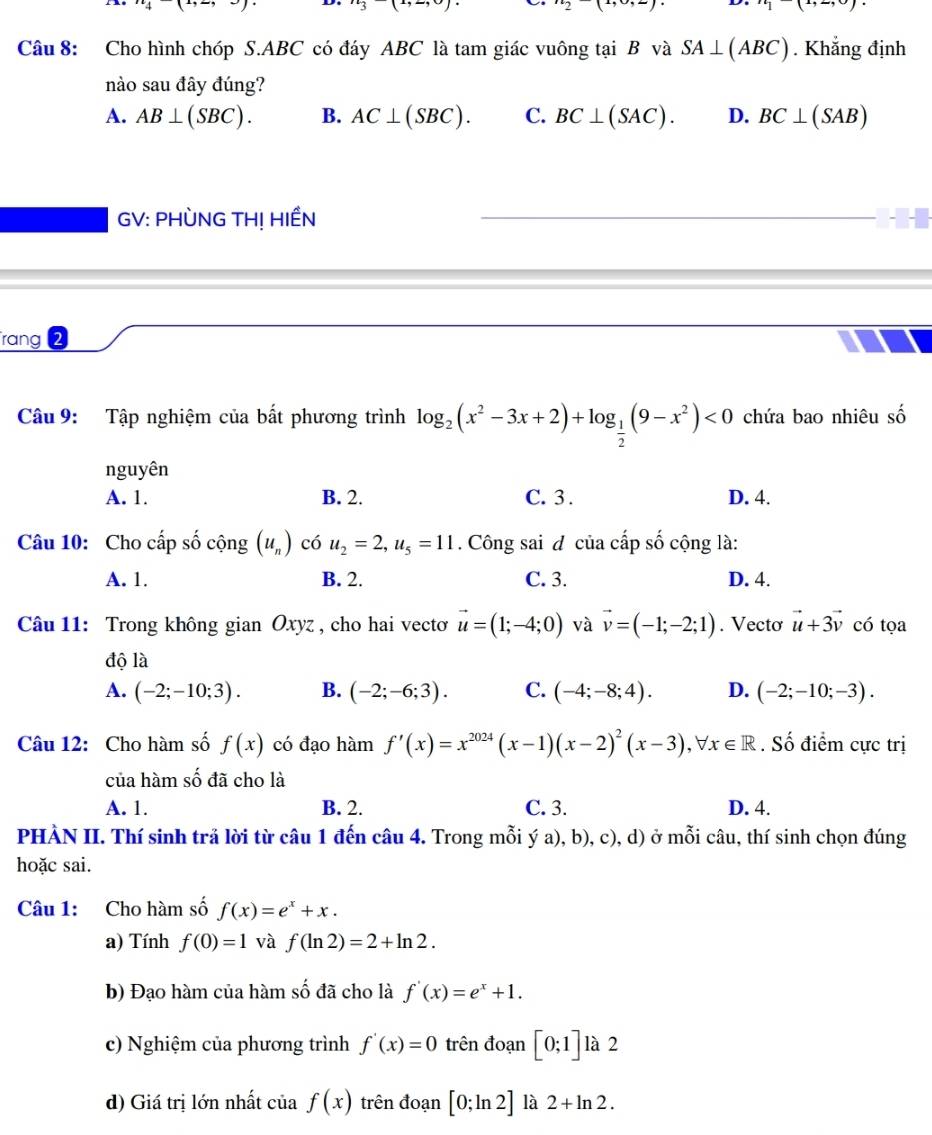 2 | -) D ii)(i,
Câu 8: Cho hình chóp S.ABC có đáy ABC là tam giác vuông tại B và SA⊥ (ABC). Khẳng định
nào sau đây đúng?
A. AB⊥ (SBC). B. AC⊥ (SBC). C. BC⊥ (SAC). D. BC⊥ (SAB)
GV: PHÒNG TH! HIẾN
rang 2
Câu 9: Tập nghiệm của bất phương trình log _2(x^2-3x+2)+log _ 1/2 (9-x^2)<0</tex> chứa bao nhiêu số
nguyên
A. 1. B. 2. C. 3 . D. 4.
Câu 10: Cho cấp số cộng (u_n) có u_2=2,u_5=11. Công sai đ của cấp số cộng là:
A. 1. B. 2. C. 3. D. 4.
Câu 11: Trong không gian Oxyz , cho hai vectoơ vector u=(1;-4;0) và vector v=(-1;-2;1). Vectơ vector u+3vector v có tọa
độ là
A. (-2;-10;3). B. (-2;-6;3). C. (-4;-8;4). D. (-2;-10;-3).
Câu 12: Cho hàm số f(x) có đạo hàm f'(x)=x^(2024)(x-1)(x-2)^2(x-3),forall x∈ R. Số điểm cực trị
của hàm số đã cho là
A. 1. B. 2. C. 3. D. 4.
PHÀN II. Thí sinh trả lời từ câu 1 đến câu 4. Trong mỗi ý a), b), c), d) ở mỗi câu, thí sinh chọn đúng
hoặc sai.
Câu 1: Cho hàm số f(x)=e^x+x.
a) Tính f(0)=1 và f(ln 2)=2+ln 2.
b) Đạo hàm của hàm số đã cho là f'(x)=e^x+1.
c) Nghiệm của phương trình f'(x)=0 trên đoạn [0;1] là 2
d) Giá trị lớn nhất của f(x) trên đoạn [0;ln 2] là 2+ln 2.