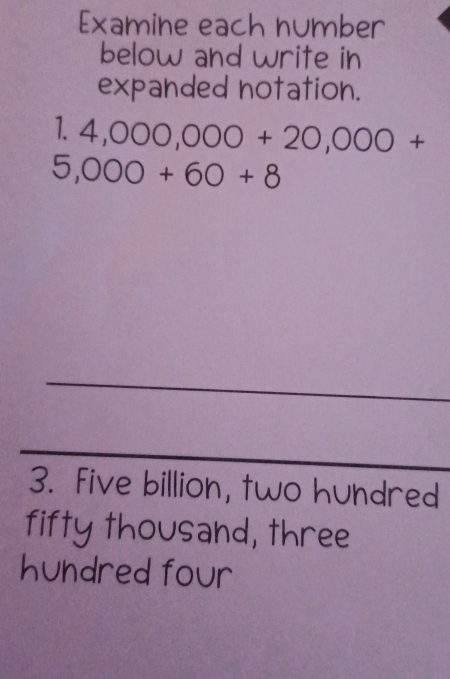 Examine each number 
below and write in 
expanded notation.
4,000,000+20,000+
5,000+60+8
_ 
_ 
3. Five billion, two hundred 
fifty thousand, three 
hundred four