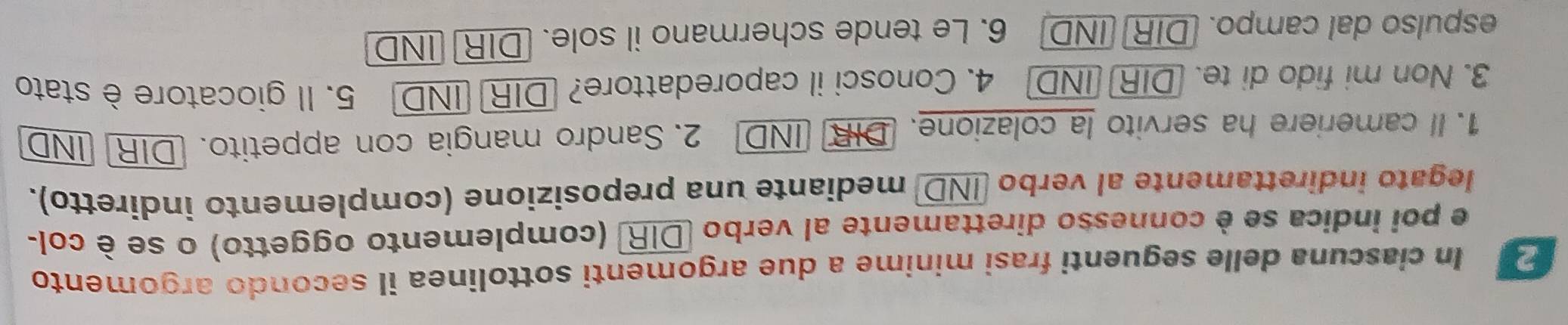 In ciascuna delle seguenti frasi minime a due argomenti sottolinea il secondo argomento 
e poi indica se è connesso direttamente al verbo DIR (complemento oggetto) o se è col- 
legato indirettamente al verbo IND mediante una preposizione (complemento indiretto). 
1. Il cameriere ha servito la colazione. DIR IND 2. Sandro mangia con appetito. DIR IND 
3. Non mi fido di te. DIR IND 4. Conosci il caporedattore? DIR] IND 5. Il giocatore è stato 
espulso dal campo. (DIR IND 6. Le tende schermano il sole. DIR] IND