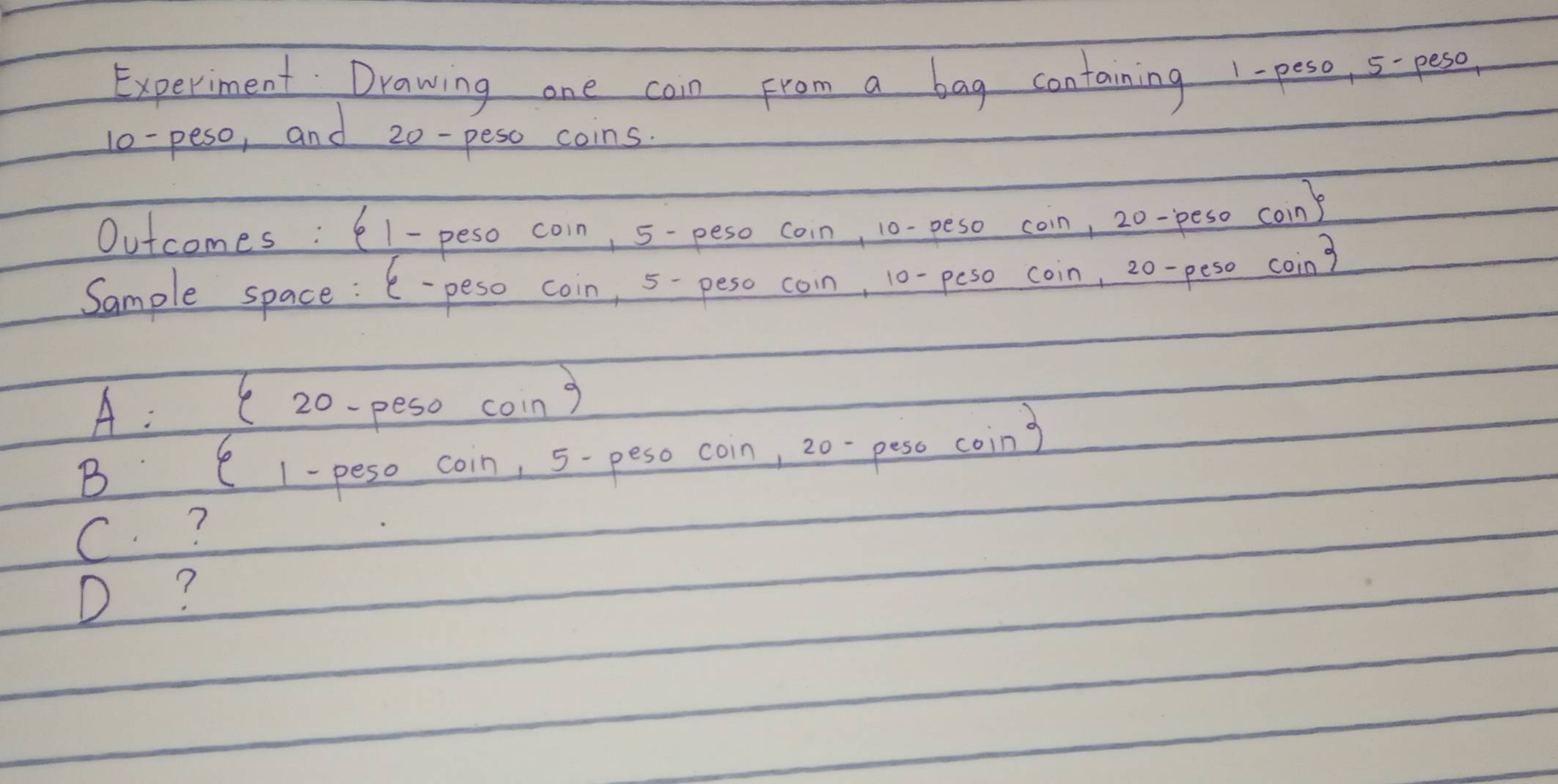 Experiment Drawing one cain From a bag containing 1-peso, 5-peso
l0-peso, and 20- peso coins
Outcomes : 61 - peso coin, 5-peso coin, 10- peso coin, 20-peso coin)
Sample space : 6-peso coin, 5- peso coin, 10- peso coin, 20-peso coin?
A: ( 20-peso coing
B C 1-peso coin, 5- peso coin, 20-peso coing
C ?
D?