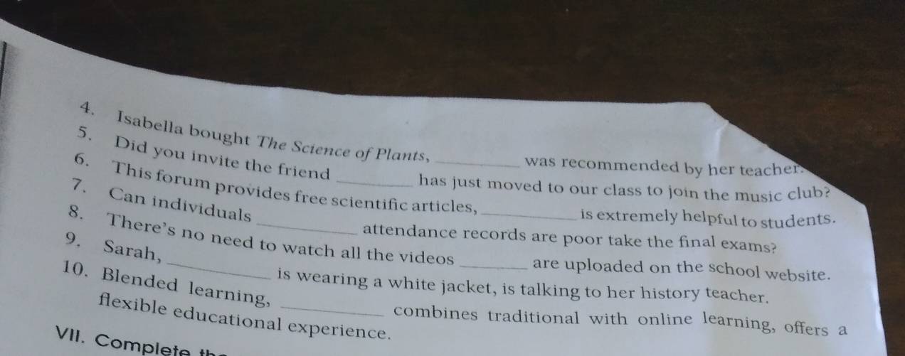 Isabella bought The Science of Plants. 
5. Did you invite the friend 
was recommended by her teacher. 
6. This forum provides free scientific articles 
has just moved to our class to join the music club? 
7. Can individuals 
is extremely helpful to students. 
8. There’s no need to watch all the videos 
attendance records are poor take the final exams? 
_ 
9. Sarah, 
_are uploaded on the school website. 
10. Blended learning, 
is wearing a white jacket, is talking to her history teacher. 
flexible educational experience. 
combines traditional with online learning, offers a 
VII. Completa t