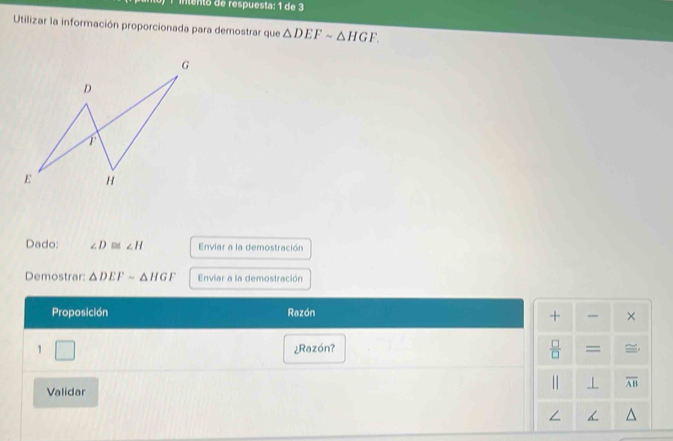 1intento de respuesta: 1 de 3 
Utilizar la información proporcionada para demostrar que △ DEFsim △ HGF. 
Dado: ∠ D≌ ∠ H Enviar a la demostración 
Demostrar △ DEFsim △ HGF Enviar a la demostración 
Proposición Razón 
+ × 
 □ /□   
1 □ ¿Razón? = 
Validar 
|| ⊥ overline AB
∠ <