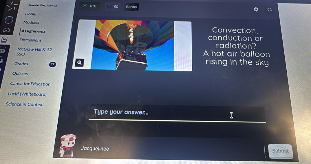 a Semester One 2024-25 8th 30 Banus 
Home 
Modules 
Assignments 
Convection, 
Discussions 
conduction or 
radiation? 
McGraw Hill K-12 A hot air balloon 
SSO 
Grades 27
rising in the sky 
Quizzes 
Canva for Education 
Lucid (Whiteboard) 
Science in Context 
Type your answer... I 
Jacquelinee Submit