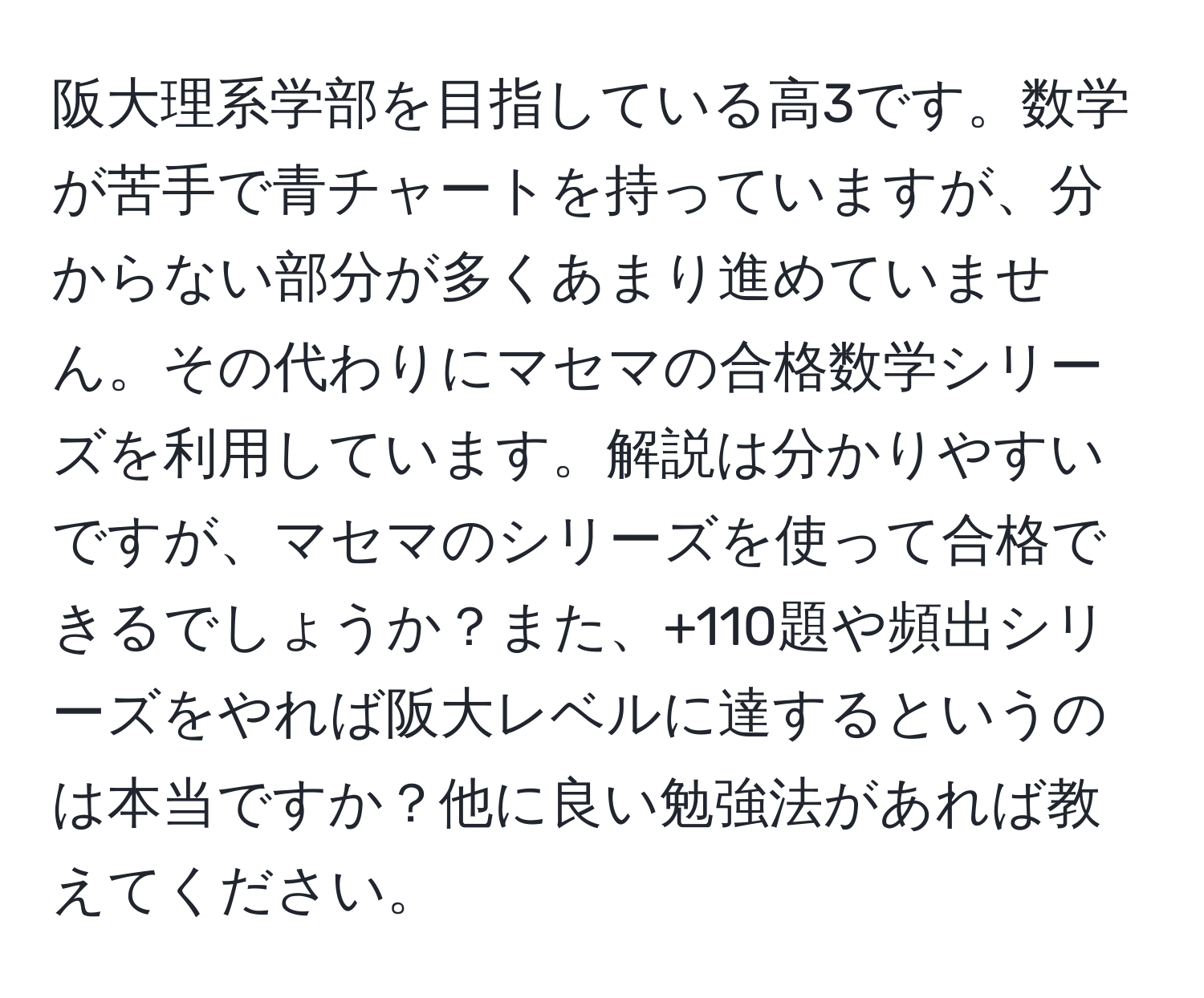 阪大理系学部を目指している高3です。数学が苦手で青チャートを持っていますが、分からない部分が多くあまり進めていません。その代わりにマセマの合格数学シリーズを利用しています。解説は分かりやすいですが、マセマのシリーズを使って合格できるでしょうか？また、+110題や頻出シリーズをやれば阪大レベルに達するというのは本当ですか？他に良い勉強法があれば教えてください。