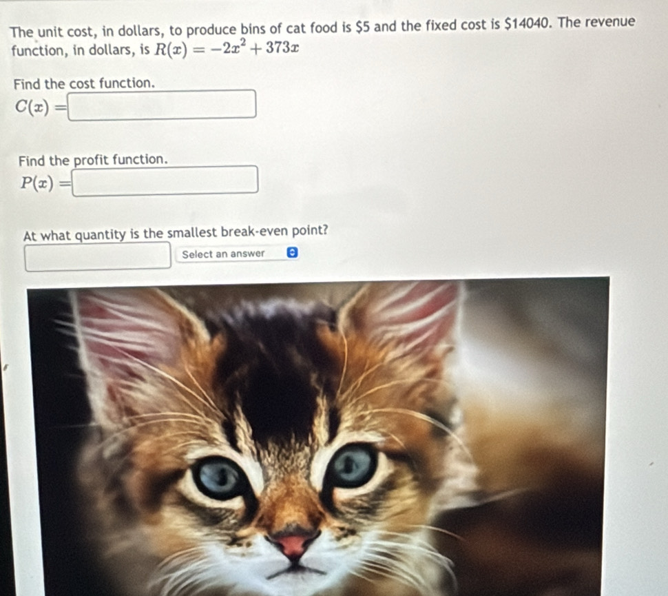 The unit cost, in dollars, to produce bins of cat food is $5 and the fixed cost is $14040. The revenue 
function, in dollars, is R(x)=-2x^2+373x
Find the cost function.
C(x)=|
Find the profit function.
P(x)=
At what quantity is the smallest break-even point? 
Select an answer