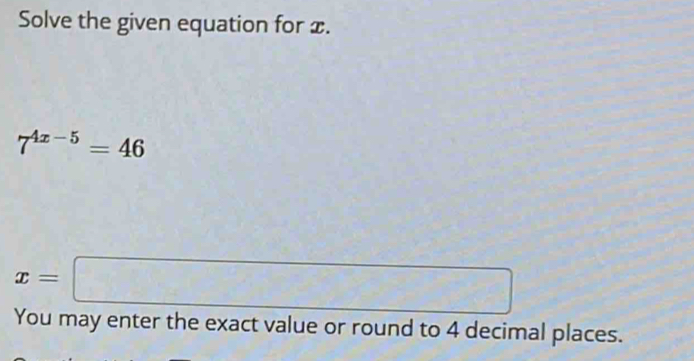 Solve the given equation for x.
7^(4x-5)=46
x=□
You may enter the exact value or round to 4 decimal places.