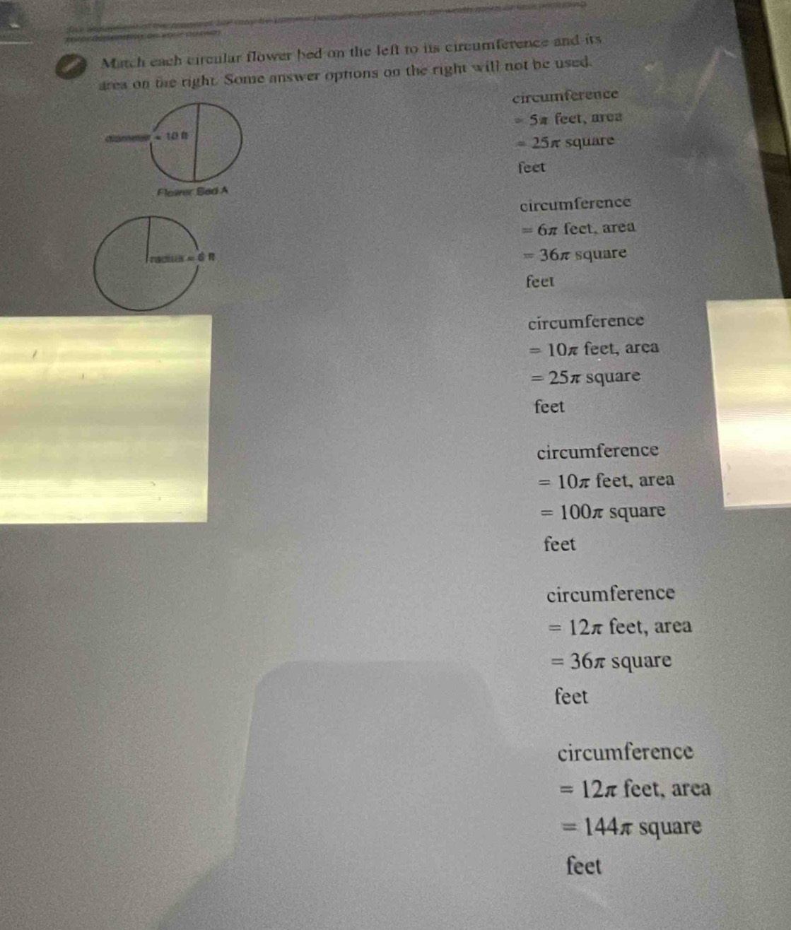 A Match each circular flower bed on the left to its circumference and its
area on the right. Some answer options on the right will not be used.
circumference
=5π feet, area
=25π square
feet
circumference
=6π fect, area
=36π
square
feet
circumference
=10π feet, area
=25π square
feet
circumference
=10π feet, area
=100π square
feet
circumference
=12π feet, area
=36π square
feet
circumference
=12π feet, area
=144π square
feet