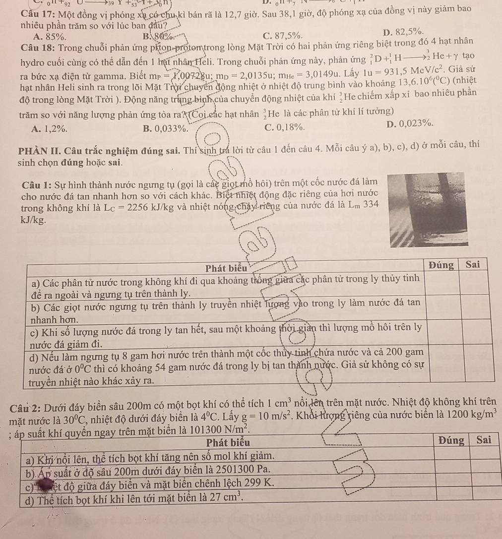 _011+_92 U 39Y+53^-1+3_0^((n_circ))n D. _0n+7
Cầu 17: Một đồng vị phóng xu có chu kỉ bán rã là 12,7 giờ. Sau 38,1 giờ, độ phóng xạ của đồng vị này giảm bao
nhiêu phần trăm so với lúc ban đầu?
A. 85%. BA80% C. 87,5%. D. 82,5%.
Câu 18: Trong chuỗi phản ứng pron protom trong lòng Mặt Trời có hai phản ứng riêng biệt trong đó 4 hạt nhân
hydro cuối cùng có thể dẫn đến 1 hại nhân Heli. Trong chuỗi phản ứng này, phản ứng _1^(2D+_1^1Hto _2^3He+gamma tạo
ra bức xạ điện từ gamma. Biết m_P)=X,00728u;m_D=2,0135u;m_He=3,0149u. Lấy 1u=931,5MeV/c^2. Giả sử
hạt nhân Heli sinh ra trong lõi Mặt Trời chuyển động nhiệt ở nhiệt độ trung bình vào khoảng 13,6.10^6(^circ C) (nhiệt
độ trong lòng Mặt Trời ). Động năng trung bình của chuyển động nhiệt của khí  3/2  He chiếm xấp xỉ bao nhiêu phần
trăm so với năng lượng phản ứng tỏa ra? Coi các hạt nhân  3/2  He là các phân tử khí lí tưởng)
A. 1,2%. B. 0,033%. C. 0,18%. D. 0,023%.
PHÀN II. Câu trắc nghiệm đúng sai. Thí sinh tra lời từ câu 1 đến câu 4. Mỗi câu ý a), b), c), d) ở mỗi câu, thí
sinh chọn đúng hoặc sai.
Câu 1: Sự hình thành nước ngưng tụ (gọi là các giọt mồ hôi) trên một cốc nước đá làm
cho nước đá tan nhanh hơn so với cách khác. Biệt nhiệt động đặc riêng của hơi nước
trong không khí là L_C=2256kJ/k kg và nhiệt nóng chảy riếng của nước đá là L_m 334
kJ/kg.
Câu 2: Dưới đáy biển sâu 200m có một bọt khí có thể tích 1cm^3 nổi lên trên mặt nước. Nhiệt độ không khí trên
mặt nước là 30°C C, nhiệt độ dưới đáy biển là 4°C :. Lấy g=10m/s^2 Khối lượng riêng của nước biển là 1200kg/m^3