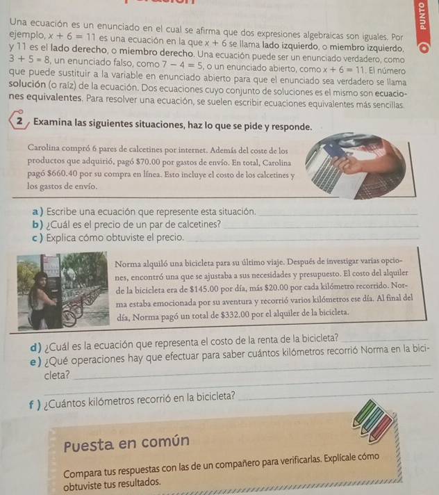 Una ecuación es un enunciado en el cual se afirma que dos expresiones algebraicas son iguales. Por
ejemplo, x+6=11 es una ecuación en la que x+6 se llama lado izquierdo, o miembro izquierdo.
y 11 es el lado derecho, o miembro derecho. Una ecuación puede ser un enunciado verdadero, como
3+5=8 , un enunciado falso, como 7-4=5 , o un enunciado abierto, como x+6=11. El número
que puede sustituir a la variable en enunciado abierto para que el enunciado sea verdadero se llama
solución (o raíz) de la ecuación. Dos ecuaciones cuyo conjunto de soluciones es el mismo son ecuacio-
nes equivalentes. Para resolver una ecuación, se suelen escribir ecuaciones equivalentes más sencillas
2  Examina las siguientes situaciones, haz lo que se pide y respon
Carolina compró 6 pares de calcetines por internet. Además del coste de los
productos que adquirió, pagó $70.00 por gastos de envío. En total, Carolina
pagó $660.40 por su compra en línea. Esto incluye el costo de los calcetines 
los gastos de envío.
a) Escribe una ecuación que represente esta situación._
b) ¿Cuál es el precio de un par de calcetines?_
c ) Explica cómo obtuviste el precio._
Norma alquiló una bicicleta para su último viaje. Después de investigar varias opcio-
nes, encontró una que se ajustaba a sus necesidades y presupuesto. El costo del alquiler
de la bicicleta era de $145.00 por día, más $20.00 por cada kilómetro recorrido. Nor-
ma estaba emocionada por su aventura y recorrió varios kilómetros ese día. Al final del
día, Norma pagó un total de $332.00 por el alquiler de la bicicleta.
d) ¿Cuál es la ecuación que representa el costo de la renta de la bicicleta?_
_
e) ¿Qué operaciones hay que efectuar para saber cuántos kilómetros recorrió Norma en la bici-
_
cleta?
# ) ¿Cuántos kilómetros recorrió en la bicicleta?
_
Puesta en común
Compara tus respuestas con las de un compañero para verificarlas. Explícale cómo /
obtuviste tus resultados.